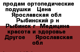 продам ортопедические подушки › Цена ­ 4 700 - Ярославская обл., Рыбинский р-н, Рыбинск г. Медицина, красота и здоровье » Другое   . Ярославская обл.